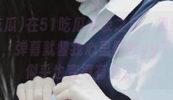 在51吃瓜登录之后，视频没点几分钟，弹幕就替我心里默默yy了一波，似乎也变得有趣了。