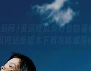 资深吃瓜爱好者的福音：51吃瓜网站新版本下载攻略超清晰！
