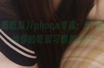 iphone专属：51最新吃瓜，给你的吃瓜习惯加点料！