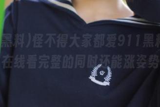 怪不得大家都爱911黑料app，在线看完整的同时还能涨姿势。