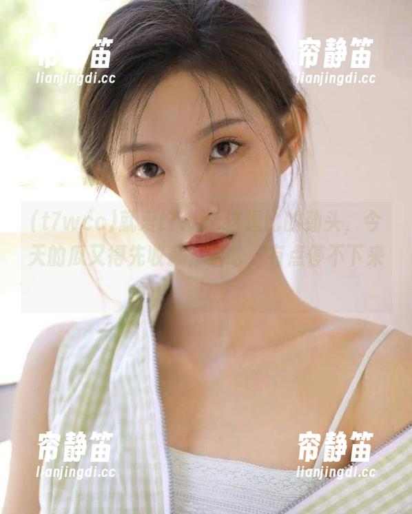 就爱t7wcc这逗比的劲头，今天的瓜又得先收藏，哈哈，有点停不下来！