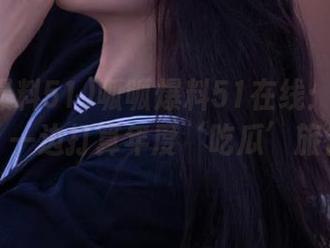 呱呱爆料51在线：一边吃瓜，一边打算年度‘吃瓜’旅行！