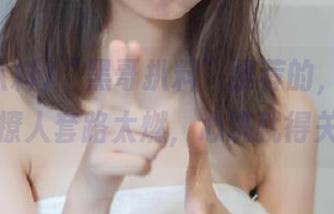 “黑哥扒料”推荐的，永不迷路的撩人套路太燃，心跳就得关注！