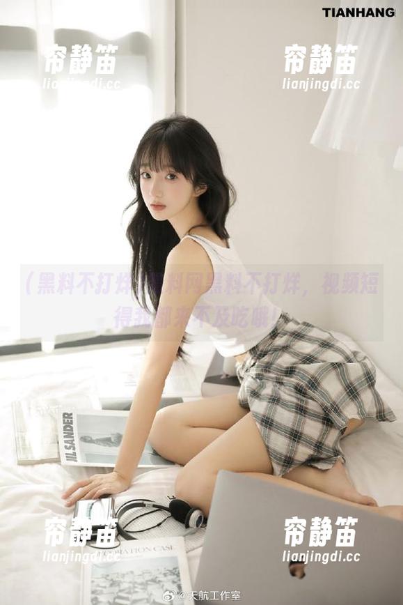黑料网黑料不打烊，视频短得我都来不及吃哦！
