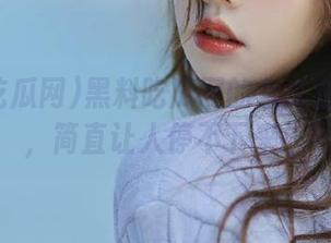 黑料吃瓜网的永久在线更新，简直让人停不下来！