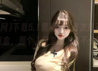 下载5.1黑料网，每次打开都像开盲盒，那个入口里的瓜真不少啊。